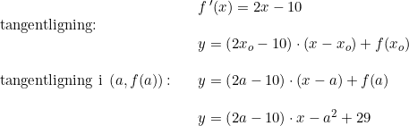 \small \begin{array}{lllllll} && f{\, }'(x)=2x-10\\\textup{tangentligning:}\\&&y=\left ( 2x_o-10 \right )\cdot (x-x_o)+f(x_o)\\\\\textup{tangentligning i }\left ( a,f(a) \right )\textup{:}&& y=\left ( 2a-10 \right )\cdot (x-a)+f(a)\\\\&&y= \left(2a-10 \right )\cdot x-a^2+29 \end{array}