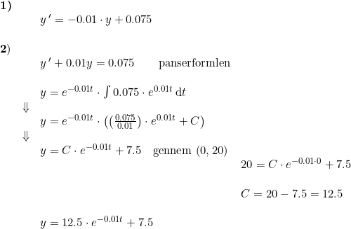 \small \begin{array}{lllllll} \textbf{1)}\\&& y{\, }'=-0.01\cdot y+0.075\\\\\textbf2)\\&& y{\, }'+0.01y=0.075\qquad \textup{panserformlen}\\\\&& y=e^{-0.01t}\cdot \int 0.075\cdot e^{0.01t}\, \mathrm{d}t\\&\Downarrow\\&& y=e^{-0.01t}\cdot \left (\left (\frac{ 0.075}{0.01} \right )\cdot e^{0.01t}+C \right )\\&\Downarrow\\&&y=C\cdot e^{-0.01t}+7.5\quad \textup{gennem }(0,20)\\&&&20=C\cdot e^{-0.01\cdot 0}+7.5\\\\&&&C=20-7.5=12.5\\\\&& y=12.5\cdot e^{-0.01t}+7.5 \end{array}