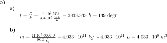 \small \begin{array}{lllllll} \textbf{5)}\\& \textbf{a)}\\&& t=\frac{E}{P}=\frac{11\cdot 10^9\cdot Wh}{3.3\cdot 10^{\, 6}\;\frac{Wh}{h}}=3333.333\;h=139\;\textup{d\o gn}\\\\& \textbf{b)}\\&& m=\frac{11\cdot 10^9\cdot 3600\;J}{98.2\;\frac{J}{kg}}=4.033\cdot 10^{11}\;kg\sim 4.033\cdot 10^{11}\;L=4.033\cdot 10^{8}\;m^3 \end{array}