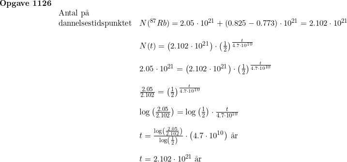 \small \begin{array}{lllllll} \textbf{Opgave 1126} \\ & \textup{Antal p\aa \ } \\ & \textup{dannelsestidspunktet} & N(^{87} Rb) = 2.05 \cdot 10^{21} + (0.825-0.773) \cdot 10^{21}=2.102 \cdot 10^{21} \\\\ && N(t) = \left ( 2.102 \cdot 10^{21} \right ) \cdot \left ( \frac{1}{2} \right )^{\frac{t}{4.7 \cdot 10^{10}}} \\\\&& 2.05\cdot 10^{21} = \left ( 2.102 \cdot 10^{21} \right ) \cdot \left ( \frac{1}{2} \right )^{\frac{t}{4.7 \cdot 10^{10}}} \\\\&&\frac{2.05}{2.102}=\left (\frac{1}{2} \right )^{\frac{t}{4.7 \cdot 10^{10}}} \\\\&&\log\left ( \frac{2.05}{2.102} \right )=\log\left ( \frac{1}{2} \right )\cdot \frac{t}{4.7 \cdot 10^{10}}\\\\&&t=\frac{\log\left ( \frac{2.05}{2.102} \right )}{\log\left ( \frac{1}{2} \right )}\cdot \left ( 4.7\cdot 10^{10} \right )\: \textup{\aa r}\\\\&&t=2.102\cdot 10^{21}\; \textup{\aa r} \end{array}