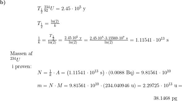 \small \begin{array}{lllllll} \textbf{b)}\\&& T_{\frac{1}{2}}\, { ^{234}_{92}U}=2.45\cdot 10^5 \;\mathrm{y}\\\\&& T_{\frac{1}{2}}=\frac{\ln(2)}{k}\\\\&& \frac{1}{k}=\frac{T_{\frac{1}{2}}}{\ln(2)}=\frac{2.45\cdot 10^5\;\mathrm{y}}{\ln(2)}=\frac{2.45\cdot 10^5\cdot3.15569\cdot 10^7 \;\mathrm{s}}{\ln(2)}=1.11541\cdot 10^{13}\;\mathrm{s}\\\\& \textup{Massen af}\\& ^{234}U\\&\textup{ i pr\o ven}\textup{:}\\&&N=\frac{1}{k}\cdot A=\left ( 1.11541\cdot 10^{13}\;\mathrm{s} \right )\cdot \left (0.0088\;\mathrm{Bq} \right )=9.81561\cdot 10^{10}\\\\&& m=N\cdot M=9.81561\cdot 10^{10}\cdot \left ( 234.040946\;\mathrm{u} \right )=2.29725\cdot 10^{13}\;\mathrm{u}=\\\\&& \qquad \qquad \qquad \qquad \qquad \qquad \qquad \qquad \qquad \qquad \qquad \; \, \, 38.1468\;\mathrm{pg} \end{}