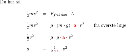 \small \begin{array}{lllllll} \textup{Du har s\aa \ }\\\\ &\frac{1}{2}mv^2&=&F_{friktion}\cdot L\\\\ &\frac{1}{2}mv^2&=&\mu \cdot\left ( m\cdot g \right )\cdot \mathbf{{\color{Red} a}}\cdot v^2\qquad \textup{fra \o verste linje}\\\\ &\frac{1}{2}v^2&=&\mu \cdot g\cdot \mathbf{{\color{Red} a}}\cdot v^2\\\\ &\mu &=&\frac{1}{2\cdot g\cdot \mathbf{{\color{Red} a}}}\cdot v^2 \end{array}