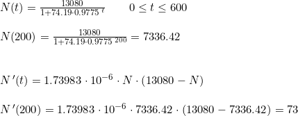 \small \begin{array}{lllllll} N(t)=\frac{13080}{1+74.19\cdot 0.9775^{\, t}}\qquad 0\leq t\leq 600\\\\ N(200)=\frac{13080}{1+74.19\cdot 0.9775^{\, 200}}=7336.42\\\\\\ N{\, }'(t)=1.73983\cdot 10^{-6}\cdot N\cdot \left (13080-N \right )\\\\ N{\, }'(200)=1.73983\cdot 10^{-6}\cdot 7336.42\cdot \left (13080-7336.42 \right )=73 \end{array}