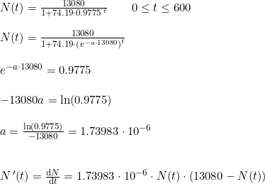 \small \begin{array}{lllllll} N(t)=\frac{13080}{1+74.19\cdot 0.9775^{\, t}}\qquad 0\leq t\leq 600\\\\ N(t)=\frac{13080}{1+74.19\cdot \left (e^{-a\cdot 13080} \right )^t}\\\\ e^{-a\cdot 13080}=0.9775\\\\ -13080a=\ln(0.9775)\\\\ a=\frac{\ln(0.9775)}{-13080}=1.73983\cdot 10^{-6}\\\\\\ N{\, }'(t)=\frac{\mathrm{d} N}{\mathrm{d} t}=1.73983\cdot 10^{-6}\cdot N(t)\cdot \left ( 13080-N(t) \right ) \end{array}