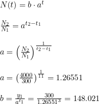 \small \begin{array}{lllllll} N(t)=b\cdot a^t \\\\ \frac{N_2}{N_1}=a^{t_2-t_1}\\\\ a=\left (\frac{N_2}{N_1} \right )^{\frac{1}{t_2-t_1}}\\\\ a=\left ( \frac{4000}{300} \right )^\frac{1}{11}=1.26551\\\\ b=\frac{y_1}{a^{t_1}}=\frac{300}{1.26551^3}=148.021 \end{array}