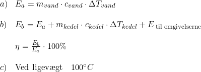 \small \begin{array}{lllllll} a)&E_{a}=m_{vand}\cdot c_{vand}\cdot \Delta T_{vand}\\\\ b)&E_b=E_a+m_{kedel}\cdot c_{kedel}\cdot\Delta T_{kedel}+E_{\textup{ til omgivelserne}}\\\\ &\eta =\frac{E_b}{E_a}\cdot 100\% \\\\ c)&\textup{Ved ligev\ae gt}\quad 100\degree C \end{array}