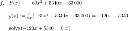 \small \begin{array}{lllllll} f. & F(x) := -60x^2 + 5340x - 63\,000 \\\\& g(x):=\frac{\mathrm{d} }{\mathrm{d} x}( -60x^2 + 5340x - 63\,000) = -120x + 5340 \\\\& \textup{solve}\left( -120x + 5340=0,x \right ) \end{array}