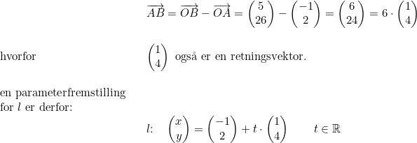 \small \begin{array}{lllllll}&& \overrightarrow{AB}=\overrightarrow{OB}-\overrightarrow{OA}=\begin{pmatrix} 5\\26 \end{pmatrix}-\begin{pmatrix} -1\\2 \end{pmatrix}=\begin{pmatrix} 6\\24 \end{pmatrix}=6\cdot \begin{pmatrix} 1\\4 \end{pmatrix}\\\\\textup{hvorfor}&&\begin{pmatrix} 1\\4 \end{pmatrix}\textup{ ogs\aa \ er en retningsvektor.} \\\\ \textup{en parameterfremstilling}\\\textup{for }l\textup{ er derfor:}\\&& l\textup{:}\quad \begin{pmatrix} x\\y \end{pmatrix}=\begin{pmatrix} -1\\2 \end{pmatrix}+t\cdot \begin{pmatrix} 1\\4 \end{pmatrix}\qquad t\in\mathbb{R} \end{array}
