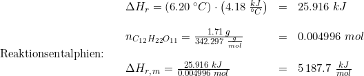 \small \begin{array}{llllllll} && \Delta H_r=\left ( 6.20\;\degree C \right )\cdot \left ( 4.18\;\frac{kJ}{\degree C} \right )&=&25.916\;kJ\\\\&& n_{C_{12}H_{22}O_{11}}=\frac{1.71\;g}{342.297\;\frac{g}{mol}}&=&0.004996\;mol\\\textup{Reaktionsentalphien:}\\&&\Delta H_{r,\, m}=\frac{25.916\;kJ}{0.004996\;mol}&=&5\,187.7\;\frac{kJ}{mol} \end{array}