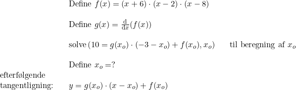 \small \begin{array}{llllllll} &&\textup{Define }f(x)=(x+6) \cdot ( x-2) \cdot (x-8) \\\\ && \textup{Define }g(x)=\frac{\mathrm{d } }{\mathrm{d} x}(f(x)) \\\\ && \textup{solve} \left( 10=g(x_o) \cdot (-3-x_o) + f(x_o), x_o \right )&& \textup{til beregning af }x_o \\\\ && \textup{Define }x_o=? \\ \textup{efterf\o lgende}\\ \textup{tangentligning:} && y=g(x_o) \cdot (x-x_o) + f(x_o) \end{array}