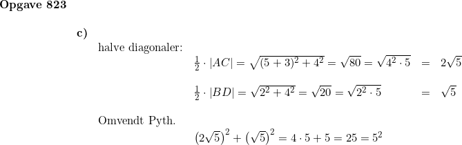 \small \begin{array}{llllllll} \textbf{Opgave 823}\\\\ & \textbf{c)}\\&& \textup{halve diagonaler:}\\&&& \frac{1}{2}\cdot \left | AC \right |=\sqrt{(5+3)^2+4^2}=\sqrt{80}=\sqrt{4^2\cdot 5}&=&2\sqrt{5}\\\\&&& \frac{1}{2}\cdot \left | BD \right |=\sqrt{2^2+4^2}=\sqrt{20}=\sqrt{2^2\cdot 5}&=&\sqrt{5}\\\\&& \textup{Omvendt Pyth.}\\&&& \left ( 2\sqrt{5} \right )^2+\left ( \sqrt{5} \right )^2=4\cdot 5+5=25=5^2 \end{array}