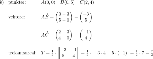\small \begin{array}{llllllll} b) & \textup{punkter:} & A(3,0)\quad B(0,5)\quad C(2,4) \\\\ & \textup{vektorer:} & \overrightarrow{AB} = \begin{pmatrix} 0-3\\5-0 \end{pmatrix}=\begin{pmatrix} -3\\5 \end{pmatrix} \\\\ &&\overrightarrow{AC} = \begin{pmatrix} 2-3\\4-0 \end{pmatrix} = \begin{pmatrix} -1\\4 \end{pmatrix} \\\\ & \textup{trekantsareal:} & T=\frac{1}{2} \cdot \begin{Vmatrix}\begin{matrix} -3 & -1 \\ 5 & 4 \end{matrix} \end{Vmatrix} =\frac{1} {2} \cdot \left| -3 \cdot 4 - 5 \cdot (-1) \right |=\frac{1}{2}\cdot 7=\frac{7}{2} \end{array}