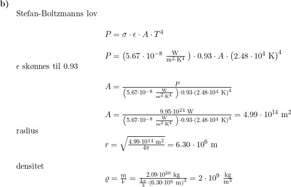 \small \begin{array}{llllllll}\textbf{b)}\\&\textup{Stefan-Boltzmanns lov}\\\\&& P=\sigma\cdot\epsilon\cdot A\cdot T^4\\\\&& P=\left(5.67\cdot 10^{-8}\;\mathrm{\frac{W}{m^2\cdot K^4}}\;\right)\cdot0.93\cdot A\cdot \left(2.48\cdot 10^4\;\textup{K} \right )^4\\& \epsilon\textup{ sk\o nnes til }0.93\\\\&& A=\frac{P}{\left(5.67\cdot 10^{-8}\;\mathrm{\frac{W}{m^2\cdot K^4}}\;\right)\cdot0.93\cdot \left(2.48\cdot 10^4\;\textup{K} \right )^4}\\\\&& A=\frac{9.95\cdot10^{24}\;\textup{W}}{\left(5.67\cdot 10^{-8}\;\mathrm{\frac{W}{m^2\cdot K^4}}\;\right)\cdot0.93\cdot \left(2.48\cdot 10^4\;\textup{K} \right )^4}=4.99\cdot10^{14}\;\mathrm{m^2}\\& \textup{radius}\\&&r=\sqrt{\frac{4.99\cdot10^{14}\;\mathrm{m^2}}{4\pi}}=6.30\cdot10^6\;\textup{m}\\\\&\textup{densitet}\\&& \varrho=\frac{m}{V}=\frac{2.09\cdot10^{30}\;\mathrm{kg}}{\frac{4\pi}{3}\cdot\left(6.30\cdot10^6\;\textup{m} \right )^3}=2\cdot10^9\;\mathrm{\frac{kg}{m^3}} \end{array}