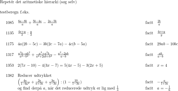 \small \begin{array}{lllllllll} \textup{Repet}\mathrm{\acute{e}}\textup{r det aritmetiske hierarki (s\o g selv)}\\\\ \textup{testberegn f.eks.}\\\\ \begin{array}{lllllllllll} &1085&\frac{6a-8b}{a}+\frac{5b-4a}{a}-\frac{2a-5b}{a}&&&&&&&\textup{facit}&\frac{2b}{a}\\\\ &1135&\frac{4x+y}{3}:\frac{y}{3}&&&&&&&\textup{facit}&\frac{4x+y}{y}\\\\ &1175&4a(2b-5c)-3b(2c-7a)-4c(b-5a)&&&&&&&\textup{facit}&29ab-10bc\\\\ &1317&\frac{a^2b-ab^2}{a^2-b^2}+\frac{a^3+a^2b}{a^2+2ab+b^2}-\frac{a^2-2ab}{a-b}&&&&&&&\textup{facit}&\frac{ab}{a-b}\\\\ &1353&2(7x-10)-4(3x-7)=5(4x-5)-3(2x+5)&&&&&&&\textup{facit}&x=4\\\\ &1382&\textup{Reducer udtrykket}\\ &&\left ( \frac{4a}{1-9a^2} +\frac{2a}{a+3a}+\frac{3a}{1-3a}\right ):(1-\frac{10}{1-3a})&&&&&&&\textup{facit}&-\frac{a}{1+3a}\\ &&\textup{og find derp\aa \ }a\textup{, n\aa r det reducerede udtryk er lig med }\frac{1}{3}&&&&&&&\textup{facit}&a=-\frac{1}{6}\\\\ \end{array} \end{array}