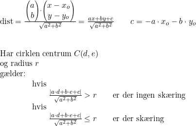 \small \begin{array}{lllllllll} \textup{dist}=\frac{\begin{pmatrix} a\\b \end{pmatrix}\cdot \begin{pmatrix} x-x_o\\y-y_o \end{pmatrix}}{\sqrt{a^2+b^2}}=\frac{ax+by+c}{\sqrt{a^2+b^2}}\qquad c=-a\cdot x_o-b\cdot y_o \\\\\\ \textup{Har cirklen centrum }C(d,e)\\\textup{og radius }r\\ \textup{g\ae lder:}\\\qquad \qquad \textup{hvis }\\\qquad \qquad \qquad\frac{ \left | a\cdot d+b\cdot e+c \right |}{\sqrt{a^2+b^2}}>r\qquad \textup{er der ingen sk\ae ring}\\\qquad \qquad \textup{hvis }\\\qquad \qquad \qquad\frac{ \left | a\cdot d+b\cdot e+c \right |}{\sqrt{a^2+b^2}}\leq r\qquad \textup{er der sk\ae ring}\ \end{array}