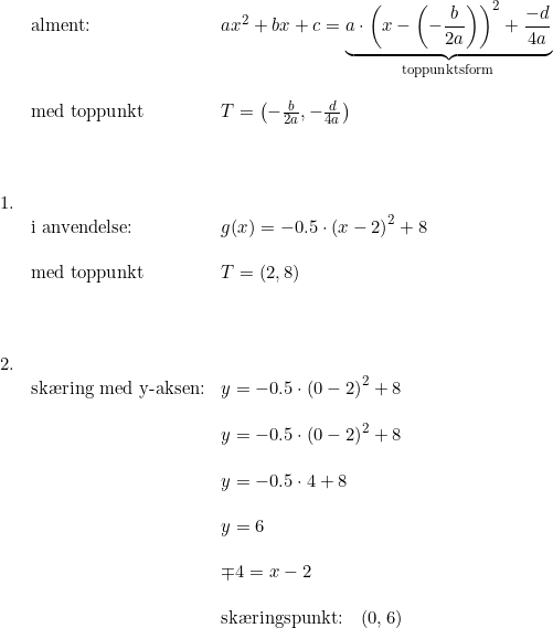 \small \begin{array}{lllllllll}&\textup{alment:} & ax^2+bx+c = \underset{\textup{toppunktsform}}{\underbrace{a\cdot \left(x-\left(-\frac{b}{2a} \right ) \right )^2 + \frac{-d}{4a}}} \\\\ &\textup{med toppunkt}&T=\left(-\frac{b}{2a}, -\frac{d}{4a}\right )\\\\\\\\ 1.\\ &\textup{i anvendelse:}&g(x)= -0.5 \cdot \left( x - 2 \right )^2 + 8 \\\\ &\textup{med toppunkt} & T= \left(2, 8\right )\\\\\\\\ 2.\\&\textup{sk\ae ring med y-aksen:} & y=-0.5 \cdot \left( 0 - 2 \right )^2 + 8\\\\&& y=-0.5 \cdot \left( 0 - 2 \right )^2+8\\\\&& y=-0.5 \cdot 4+8\\\\&& y=6\\\\&& \mp4=x-2\\\\&& \textup{sk\ae ringspunkt:} \quad (0,6)\\\\\\\\ \end{array}