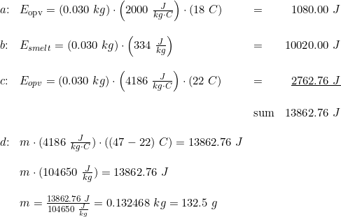 \small \begin{array}{lllr}a\textup{:}&E_{\textup{opv}}=(0.030\;kg)\cdot \left( 2000\;\frac{J}{kg\cdot C}\right)\cdot(18\;C)&=&1080.00\;J\\\\b\textup{:}&E_{smelt}=(0.030\;kg)\cdot \left (334\;\frac{J}{kg}\right)&=&10020.00\;J\\\\c\textup{:}&E_{opv}=(0.030\;kg)\cdot \left(4186\;\frac{J}{kg\cdot C} \right )\cdot (22\;C)&=&\underline{2762.76\;J} \\\\ &&\textup{sum}&13862.76\;J\\\\d\textup{:}&m\cdot (4186\;\frac{J}{kg\cdot C})\cdot ((47-22)\;C)=13862.76\;J\\\\ & m\cdot (104650\;\frac{J}{kg})=13862.76\;J\\\\&m=\frac{13862.76\;J}{104650\;\frac{J}{kg}}=0.132468\;kg=132.5\;g \end{array}