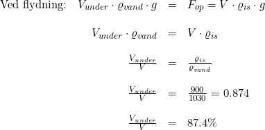 \small \begin{array}{lrclcl} \textup{Ved flydning:}&V_{under}\cdot \varrho _{vand}\cdot g&=&F_{op}=V\cdot \varrho _{is}\cdot g\\\\ &V_{under}\cdot \varrho _{vand}&=&V\cdot \varrho _{is}\\\\ &\frac{V_{under}}{V}&=&\frac{\varrho _{is}}{\varrho _{vand}} \\\\ &\frac{V_{under}}{V}&=&\frac{900}{1030}=0.874\\\\ &\frac{V_{under}}{V}&=&87.4\% \end{array}