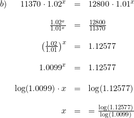 \small \begin{array}{lrlll} b)&11370\cdot 1.02^x&=&12800\cdot 1.01^x\\\\ &\frac{1.02^x}{1.01^x}&=&\frac{12800}{11370}\\\\ &\left (\frac{1.02}{1.01} \right )^x&=&1.12577\\\\ &1.0099^x&=&1.12577\\\\ &\log(1.0099)\cdot x&=&\log(1.12577)\\\\ &x&=&=\frac{\log(1.12577)}{\log(1.0099)} \end{array}