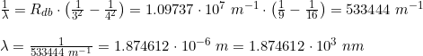 \small \small \begin{array}{llll} \frac{1}{\lambda }=R_{db}\cdot \left ( \frac{1}{3^2} -\frac{1}{4^2}\right )=1.09737\cdot 10^7\;m^{-1}\cdot \left ( \frac{1}{9}-\frac{1}{16} \right )=533444\;m^{-1}\\\\ \lambda =\frac{1}{533444\;m^{-1}}=1.874612\cdot 10^{-6}\;m=1.874612\cdot 10^{3}\;nm\\\\ \end{array}