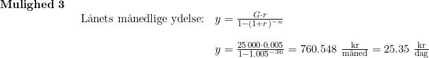 \small \small \begin{array}{llll} \textbf{Mulighed 3}\\& \begin{array}{llll} \textup{L\aa nets m\aa nedlige ydelse:}&y=\frac{G\cdot r}{1-(1+r)^{-n}}\\\\& y=\frac{25\,000\cdot 0.005}{1-1.005^{-36}}=760.548\;\frac{\textup{kr}}{\textup{m\aa ned}}=25.35\;\frac{\textup{kr}}{\textup{dag}} \end{array} \end{array}