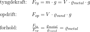 \small \small \begin{array}{llll} \textup{tyngdekraft:}&F_{ty}=m\cdot g=V\cdot \varrho_{metal }\cdot g\\\\ \textup{opdrift:}&F_{op}=V\cdot \varrho _{vand}\cdot g\\\\ \textup{forhold:}&\frac{F_{ty}}{F_{op}}=\frac{\varrho_{metal }}{\varrho _{vand}}=\varrho_{metal } \end{array}