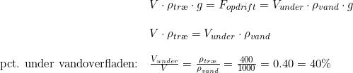\small \small \begin{array}{lllll} &V\cdot \rho_{tr\ae } \cdot g=F_{opdrift}=V_{under}\cdot \rho _{vand}\cdot g\\\\&V\cdot \rho_{tr\ae } =V_{under}\cdot \rho _{vand}\\\\\textup{pct. under vandoverfladen:}&\frac{V_{under}}{V}=\frac{\rho _{tr\ae }}{\rho _{vand}}=\frac{400}{1000}=0.40=40\% \end{array}