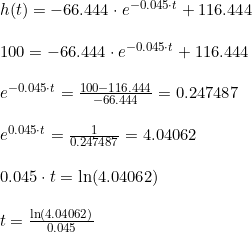 \small \small \begin{array}{lllll} \\& \begin{array}{lllll} h(t)=-66.444\cdot e^{-0.045\cdot t}+116.444 \\\\ 100=-66.444\cdot e^{-0.045\cdot t}+116.444\\\\ e^{-0.045\cdot t} = \frac{100-116.444}{-66.444}=0.247487\\\\ e^{0.045\cdot t} =\frac{1}{0.247487}=4.04062\\\\ 0.045\cdot t=\ln(4.04062)\\\\ t=\frac{\ln(4.04062)}{0.045} \end{array}\end{array}