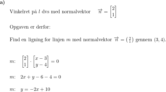 \small \small \begin{array}{lllll} \textbf{a)}\\& \textup{Vinkelret p\aa \ } l\textup{ dvs med normalvektor }\quad \overrightarrow{n}=\begin{bmatrix} 2\\1 \end{bmatrix}\\\\& \textup{Opgaven er derfor:}\\\\& \textup{Find en ligning for linjen }m\textup{ med normalvektor }\overrightarrow{n}= \bigl(\begin{smallmatrix} 2\\1 \end{smallmatrix}\bigr)\textup{ gennem }(3,4).\\\\\\& m\textup{:}\quad \begin{bmatrix} 2\\1 \end{bmatrix}\cdot \begin{bmatrix} x-3\\ y-4 \end{bmatrix}=0\\\\& m\textup{:}\quad 2x+y-6-4=0\\\\& m\textup{:}\quad y=-2x+10 \end{array}