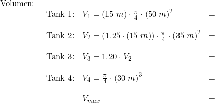 \small \small \begin{array}{lllll} \textup{Volumen:}\\& \begin{array}{lllll} \textup{Tank 1:}&V_1=(15\;m)\cdot \frac{\pi}{4}\cdot \left (50\;m \right )^2&=&\\\\ \textup{Tank 2:}&V_2=\left ( 1.25\cdot (15\;m) \right )\cdot \frac{\pi}{4}\cdot \left (35\;m \right )^2&=&\\\\ \textup{Tank 3:}&V_3=1.20 \cdot V_2&=&\\\\ \textup{Tank 4:}&V_4=\frac{\pi}{4}\cdot \left (30\;m \right )^3&=&\\\\& V_{max}&=& \end{array} \end{array}