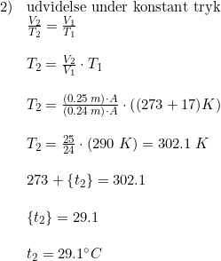 \small \small \begin{array}{lllll} 2)&\textup{udvidelse under konstant tryk}\\ &\frac{V_2}{T_2}=\frac{V_1}{T_1}\\\\ &T_2=\frac{V_2}{V_1}\cdot T_1\\\\ &T_2=\frac{\left (0.25\; m \right )\cdot A}{\left (0.24\; m \right )\cdot A}\cdot \left ((273+17) K \right )\\\\ &T_2=\frac{25}{24}\cdot \left ( 290\; K \right )=302.1\; K\\\\ &273+\left \{ t_2 \right \}=302.1\\\\ &\left \{ t_2 \right \}=29.1\\\\ &t_2=29.1\degree C \end{array}