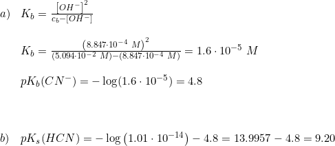 \small \small \begin{array}{lllll} a)&K_b=\frac{\left [ OH^- \right ]^2}{c_b-\left [ OH^- \right ]}\\\\ &K_b=\frac{\left (8.847\cdot 10^{-4}\; M \right )^2}{\left (5.094\cdot 10^{-2}\; M \right )-\left ( 8.847\cdot 10^{-4}\; M \right )}=1.6\cdot 10^{-5}\; M\\\\ &pK_b(CN^-)=-\log(1.6\cdot 10^{-5})=4.8\\\\\\\\ b)&pK_s(HCN)=-\log\left ( 1.01\cdot 10^{-14} \right )-4.8=13.9957-4.8=9.20 \end{array}