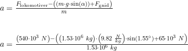 \small \small \begin{array}{lllll} a=\frac{F_{\textup{lokomotiver}}-\left (\left ( m\cdot g\cdot \sin(\alpha) \right )+F_{\textup{gnid}}\right ) }{m}\\\\\\ a=\frac{\left ( 540\cdot 10^3 \;N\right )-\left ( \left ( 1.53\cdot 10^6\;kg \right )\cdot \left ( 9.82\;\frac{N}{kg} \right )\cdot \sin(1.55\degree) +65\cdot 10^3\;N\right ) }{1.53\cdot 10^6\;kg} \end{array}