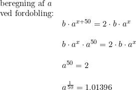 \small \small \begin{array}{lllll}\textup{beregning af }a\\\textup{ved fordobling:}\\&b\cdot a^{x+50}=2\cdot b\cdot a^x\\\\&b\cdot a^x\cdot a^{50}=2\cdot b\cdot a^x\\\\&a^{50}=2\\\\&a^{\frac{1}{50}}=1.01396 \end{array}