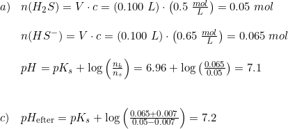 \small \small \begin{array}{lllll}a)&n(H_2S)=V\cdot c=(0.100\;L)\cdot\left ( 0.5\; \frac{mol}{L} \right )=0.05\; mol\\\\&n(HS^-)=V\cdot c=(0.100\;L)\cdot\left ( 0.65\; \frac{mol}{L} \right )=0.065\; mol\\\\&pH=pK_s+\log\left ( \frac{n_b}{n_s} \right )=6.96+\log\left ( \frac{0.065}{0.05} \right )= 7.1\\\\\\c)&pH_{\textup{efter}}=pK_s+\log\left ( \frac{0.065+0.007}{0.05-0.007} \right )=7.2 \end{array}
