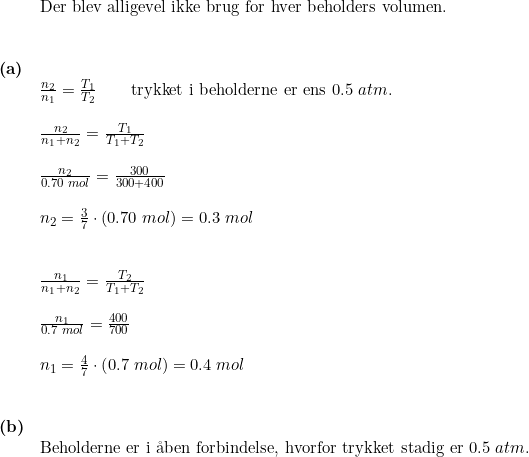 \small \small \begin{array}{llllll} & \textup{Der blev alligevel ikke brug for hver beholders volumen.}\\\\\\ \textbf{(a)}\\& \frac{n_2}{n_1}=\frac{T_1}{T_2}\qquad \textup{trykket i beholderne er ens }0.5\;atm.\\\\& \frac{n_2}{n_1+n_2}=\frac{T_1}{T_1+T_2}\\\\& \frac{n_2}{0.70\;mol}=\frac{300}{300+400}\\\\& n_2=\frac{3}{7}\cdot (0.70\;mol)=0.3\;mol\\\\\\& \frac{n_1}{n_1+n_2}=\frac{T_2}{T_1+T_2}\\\\& \frac{n_1}{0.7\;mol}=\frac{400}{700}\\\\& n_1=\frac{4}{7}\cdot \left ( 0.7\;mol \right )=0.4\;mol\\\\\\ \textbf{(b)}\\& \textup{Beholderne er i \aa ben forbindelse, hvorfor trykket stadig er }0.5\;atm. \end{array}