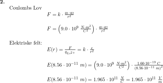 \small \small \begin{array}{llllll} \textbf{2.}\\& \textup{Coulombs Lov}\\&& F=k\cdot \frac{q_1\cdot q_2}{r^2}\\\\&& F=\left ( 9.0\cdot 10^9\;\frac{N\cdot m^2}{C^2} \right )\cdot \frac{q_1\cdot q_2}{r^2}\\\\& \textup{Elektriske felt:}\\&& E(r)=\frac{F}{q_{Li^{2+}}}=k\cdot \frac{e}{r^2}\\\\&& E(8.56\cdot 10^{-11}\;m)=\left ( 9.0\cdot 10^9\;\frac{N\cdot m^2}{C^2} \right )\cdot\frac{1.60\cdot 10^{-19}\;C}{\left (8.56\cdot 10^{-11}\;m \right )^2}\\\\&& E(8.56\cdot 10^{-11}\;m)=1.965\cdot 10^{11}\;\frac{N}{C}=1.965\cdot 10^{11}\;\frac{V}{m} \end{array}