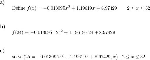 \small \small \begin{array}{llllll} \textbf{a)}\\& \begin{array}{llllll} \textup{Define }f(x)=-0.013095x^2+1.19619x+8.97429\qquad 2\leq x\leq 32 \end{array}\\\\\\ \textbf{b)}\\& \begin{array}{llllll} f(24)=-0.013095\cdot 24^2+1.19619\cdot 24+8.97429 \end{array}\\\\\\ \textbf{c)}\\& \begin{array}{llllll}\textup{solve} \left (25=-0.013095x^2+1.19619x+8.97429 ,x \right )\mid 2\leq x\leq 32 \end{array} \end{array}