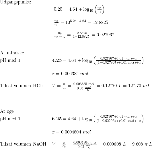 \small \small \begin{array}{llllll} \textup{Udgangspunkt:}\\& \begin{array}{llllll} 5.25=4.64+\log_{10}\left ( \frac{n_b}{n_s} \right )\\\\ \frac{n_b}{n_s}=10^{5.25-4.64}=12.8825\\\\ \frac{n_b}{n_b+n_s}=\frac{12.8825}{1+12.8825}=0.927967\end{array}\\\\\\ \textup{At mindske}\\ \textup{pH med 1:}&\mathbf{4.25}=4.64+\log_{10}\left ( \frac{0.927967\cdot (0.01\;mol)-x}{(1-0.927967)\cdot (0.01\;mol)+x}\right)\\\\&x=0.006385\;mol\\\\ \textup{Tilsat volumen HCl:}&V=\frac{n}{c_s}=\frac{0.006385\;mol}{0.05\;\frac{mol}{L}}=0.12770\;L=127.70\;mL\\\\\\\\ \textup{At \o ge}\\ \textup{pH med 1:}&\mathbf{6.25}=4.64+\log_{10}\left ( \frac{0.927967\cdot (0.01\;mol)+x}{(1-0.927967)\cdot (0.01\;mol)-x}\right)\\\\&x=0.0004804\;mol\\\\ \textup{Tilsat volumen NaOH:}&V=\frac{n}{c_b}=\frac{0.0004804\;mol}{0.05\;\frac{mol}{L}}=0.009608\;L=9.608\;mL \end{array}