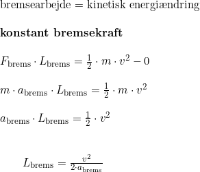 \small \small \begin{array}{llllll} \textup{bremsearbejde}=\textup{kinetisk energi\ae ndring}\\\\ \textbf{konstant bremsekraft}\\\\ F_{\textup{brems}}\cdot L_{\textup{brems}}=\frac{1}{2}\cdot m\cdot v^2-0\\\\ m\cdot a_{\textup{brems}}\cdot L_{\textup{brems}}= \frac{1}{2}\cdot m\cdot v^2\\\\ a_{\textup{brems}}\cdot L_{\textup{brems}}= \frac{1}{2}\cdot v^2\\\\\\\qquad L_{\textup{brems}}=\frac{v^2}{2\cdot a_{\textup{brems}}} \end{array}