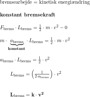 \small \small \begin{array}{llllll} \textup{bremsearbejde}=\textup{kinetisk energi\ae ndring}\\\\ \textbf{konstant bremsekraft}\\\\ F_{\textup{brems}}\cdot L_{\textup{brems}}=\frac{1}{2}\cdot m\cdot v^2-0\\\\ m\cdot\underset{\textbf{konstant}}{\underbrace{ a_{\textup{brems}}}}\cdot L_{\textup{brems}}= \frac{1}{2}\cdot m\cdot v^2\\\\ a_{\textup{brems}}\cdot L_{\textup{brems}}= \frac{1}{2}\cdot v^2\\\\\qquad L_{\textup{brems}}=\left (\frac{1}{2\cdot a_{\textup{brems}}} \right )\cdot v^2\\\\\\ \qquad\mathbf{ L_{\textup{brems}}=k\cdot v^2} \end{array}