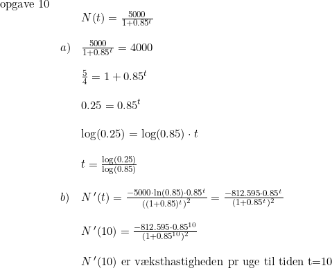 \small \small \begin{array}{llllll} \textup{opgave 10}\\&&N(t)= \frac{5000}{1+0.85^t}\\\\ &a)& \frac{5000}{1+0.85^t}=4000\\\\ &&\frac{5}{4}=1+0.85^t\\\\ &&0.25=0.85^t\\\\ &&\log(0.25)=\log(0.85)\cdot t\\\\ &&t=\frac{\log(0.25)}{\log(0.85)} \\\\ &b)&N{\, }'(t)=\frac{-5000\cdot \ln(0.85)\cdot 0.85^t}{\left ((1+0.85)^t \right )^2}=\frac{-812.595\cdot 0.85^t}{(1+0.85^t)^2}\\\\ &&N{\, }'(10)=\frac{-812.595\cdot 0.85^{10}}{(1+0.85^{10})^2} \\\\ &&N{\, }'(10)\textup{ er v\ae ksthastigheden pr uge til tiden t=10} \end{array}