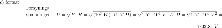 \small \small \begin{array}{llllll} c) \textup{ fortsat}\\& \begin{array}{llllll} \textup{Forsynings}\\ \textup{sp\ae ndingen:}&U=\sqrt{P\cdot R}=\sqrt{(10^6\;W)\cdot (1.57\;\Omega)}=\sqrt{1.57\cdot 10^6\;V\cdot A\cdot \Omega}=\sqrt{1.57\cdot 10^6\;V^2}=\\\\ &\qquad \qquad \qquad \qquad \qquad \qquad \qquad \qquad \qquad \qquad \qquad \qquad \qquad \qquad \quad 1303.84\;V \end{array}\end{array}