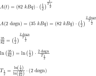 \small \small \begin{array}{llllll}& A(t)=\left (82\;kBq \right )\cdot \left ( \frac{1}{2} \right )^{\frac{t}{T_{\frac{1}{2}}}}\\\\& A(\textup{2 d\o gn})=\left (35\;kBq \right )=\left (82\;kBq \right )\cdot \left ( \frac{1}{2} \right )^{\frac{\textup{2 d\o gn}}{T_{\frac{1}{2}}}}\\\\& \frac{35}{82}=\left ( \frac{1}{2} \right )^{\frac{\textup{2 d\o gn}}{T_{\frac{1}{2}}}}\\\\& \ln\left ( \frac{35}{82} \right )=\ln\left ( \frac{1}{2} \right )\cdot \frac{\textup{2 d\o gn}}{T_{\frac{1}{2}}}\\\\& T_{\frac{1}{2}}=\frac{\ln\left ( \frac{1}{2} \right )}{\ln\left ( \frac{35}{82} \right )}\cdot \left ( 2\;\textup{d\o gn} \right ) \end{array}