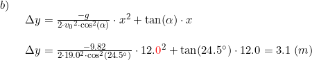 \small \small \begin{array}{llllll}b)\\& \begin{array}{llllll} \Delta y=\frac{-g}{2\cdot {v_0}^2\cdot \cos^2(\alpha)}\cdot x^2+\tan(\alpha)\cdot x\\\\ \Delta y=\frac{-9.82}{2\cdot 19.0^2\cdot \cos^2(24.5\degree)}\cdot 12.{\color{Red} 0}^2 +\tan(24.5\degree)\cdot 12.0=3.1\;(m) \end{array}\end{array}