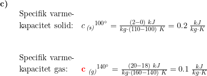 \small \small \small \begin{array}{lllll} \textbf{c)}\\& \begin{array}{lllll} \textup{Specifik varme-}\\ \textup{kapacitet solid:} &c\,_{\textit{(s)}}{^{100\degree}}=\frac{(2-0)\;kJ}{kg\cdot(110-100) \;K}=0.2\;\frac{kJ}{kg\cdot K} \\\\\\ \textup{Specifik varme-}\\ \textup{kapacitet gas:}&\mathbf{{\color{Red} c}}\;_{\textit{(g)}}{^{140\degree}}=\frac{(20-18)\;kJ}{kg\cdot \left ( 160-140 \right )\;K}=0.1\;\frac{kJ}{kg\cdot K} \end{array} \end{array}