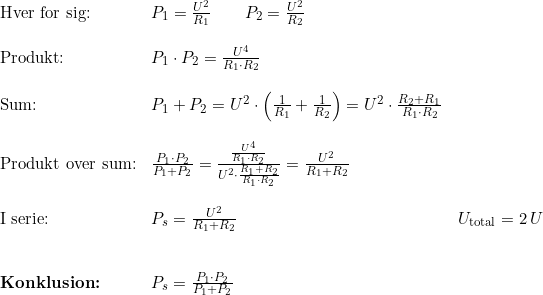 \small \small \small \begin{array}{llllll} \textup{Hver for sig:}&P_1=\frac{U^2}{R_1}\qquad P_2=\frac{U^2}{R_2}\\\\ \textup{Produkt:}&P_1\cdot P_2=\frac{U^4}{R_1\cdot R_2}\\\\ \textup{Sum:}&P_1+P_2=U^2\cdot \left ( \frac{1}{R_1} +\frac{1}{R_2}\right )=U^2\cdot \frac{R_2+R_1}{R_1\cdot R_2}\\\\ \textup{Produkt over sum:}&\frac{P_1\cdot P_2}{P_1+P_2}=\frac{\frac{U^4}{R_1\cdot R_2}}{U^2\cdot \frac{R_1+R_2}{R_1\cdot R_2}}=\frac{U^2}{R_1+R_2}\\\\ \textup{I serie:}&P_s=\frac{U^2}{R_1+R_2}&U_{\textup{total}}=2\,U\\\\\\ \textbf{Konklusion:}&P_s=\frac{P_1\cdot P_2}{P_1+P_2} \end{array}