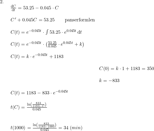 \small \small \small \begin{array}{llllll} 2.\\& \begin{array}{llllll} \frac{\mathrm{d} C}{\mathrm{d} t}=53.25-0.045\cdot C\\\\ C{\, }'+0.045C=53.25\qquad \textup{panserformlen}\\\\ C(t)=e^{-0.045t}\cdot \int 53.25\cdot e^{0.045t}\,\mathrm{d}t\\\\ C(t)=e^{-0.045t}\cdot\left ( \frac{53.25}{0.045} \cdot e^{0.045t}+k\right )\\\\ C(t)=k\cdot e^{-0.045t}+1183 \\\\& C(0)=k\cdot 1+1183=350\\\\& k=-833\\\\ C(t)=1183-833\cdot e^{-0.045t}\\\\ t(C)=\frac{\ln\left ( \frac{833}{1183-C} \right )}{0.045}\\\\\\ t(1000)=\frac{\ln\left ( \frac{833}{1183-1000} \right )}{0.045}=34\;(min) \end{array} \end{array}