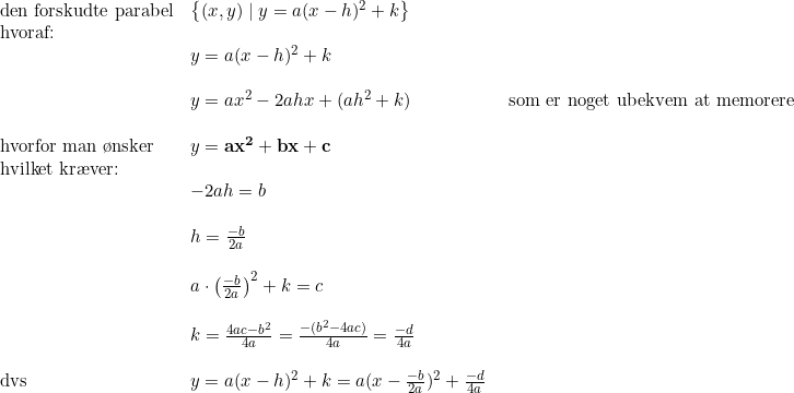\small \small \small \begin{array}{lllllll} \textup{den forskudte parabel}&\left \{ (x,y)\mid y=a(x-h)^2+k\right\} \\ \textup{hvoraf:}\\&y=a(x-h)^2+k\\\\ &y=ax^2-2ahx+(ah^2+k)&\textup{som er noget ubekvem at memorere}\\\\ \textup{hvorfor man \o nsker}&y=\mathbf{ax^2+bx+c}\\ \textup{hvilket kr\ae ver:}\\ &-2ah=b\\\\ &h=\frac{-b}{2a}\\\\ &a\cdot \left ( \frac{-b}{2a} \right )^2+k=c\\\\ &k=\frac{4ac-b^2}{4a}=\frac{-(b^2-4ac)}{4a}=\frac{-d}{4a}\\\\ \textup{dvs}&y=a(x-h)^2+k=a(x-\frac{-b}{2a})^2+\frac{-d}{4a} \ \end{array}