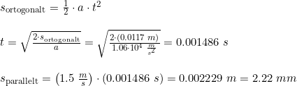 \small \small \small \small \begin{array}{llll}&s_{\textup{ortogonalt}}=\frac{1}{2}\cdot a\cdot t^2\\\\& t=\sqrt{\frac{2\cdot s_{\textup{ortogonalt}}}{a}} = \sqrt{\frac{2\cdot \left ( 0.0117\; m \right )}{1.06\cdot 10^4\; \frac{m}{s^2}}} = 0.001486\; s\\\\& s_{\textup{parallelt}}=\left ( 1.5\; \frac{m}{s} \right )\cdot \left ( 0.001486\; s \right )=0.002229\;m =2.22\;mm \end{array}